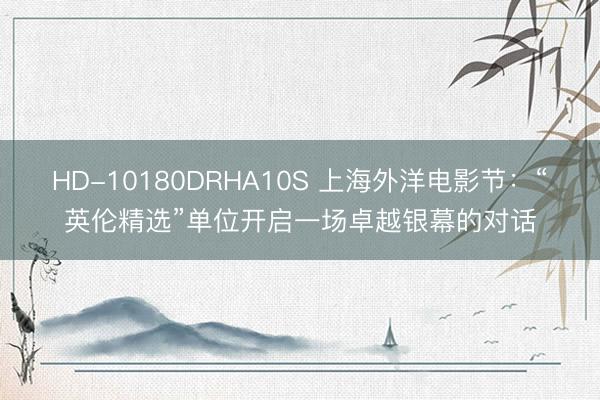HD-10180DRHA10S 上海外洋电影节：“英伦精选”单位开启一场卓越银幕的对话