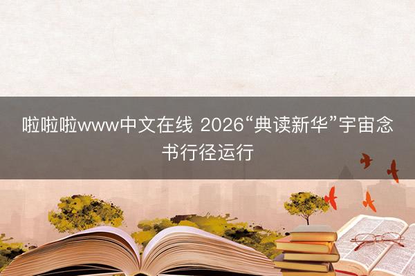 啦啦啦www中文在线 2026“典读新华”宇宙念书行径运行