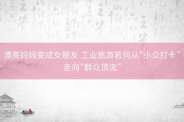 漂亮妈妈变成女朋友 工业旅游若何从“小众打卡”走向“群众顶流”