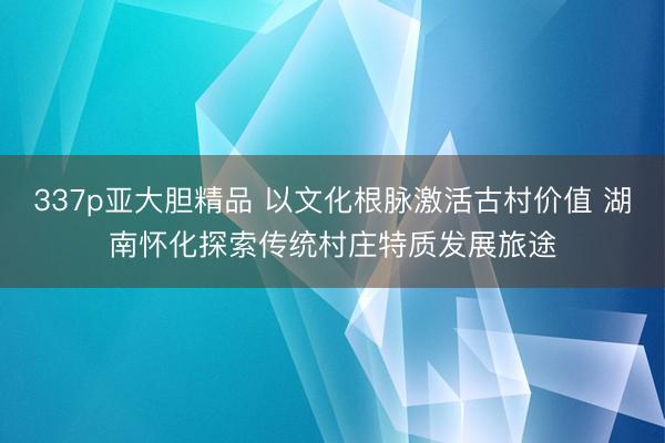 337p亚大胆精品 以文化根脉激活古村价值 湖南怀化探索传统村庄特质发展旅途