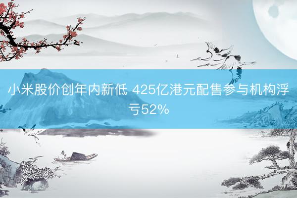小米股价创年内新低 425亿港元配售参与机构浮亏52%
