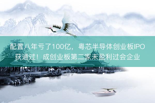 配置八年亏了100亿，粤芯半导体创业板IPO获通过！成创业板第二家未盈利过会企业