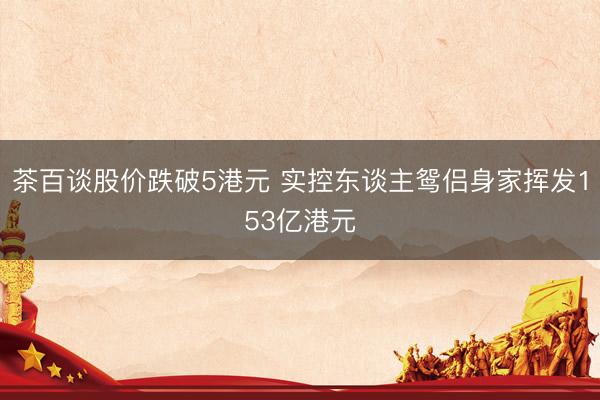 茶百谈股价跌破5港元 实控东谈主鸳侣身家挥发153亿港元