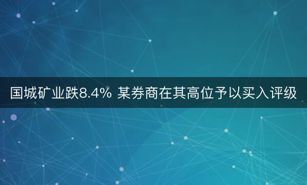 国城矿业跌8.4% 某券商在其高位予以买入评级