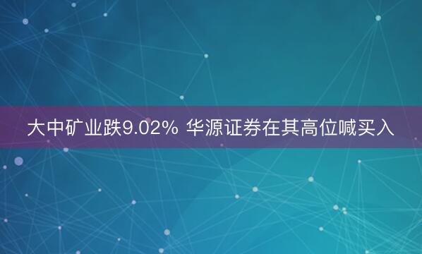 大中矿业跌9.02% 华源证券在其高位喊买入