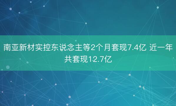 南亚新材实控东说念主等2个月套现7.4亿 近一年共套现12.7亿