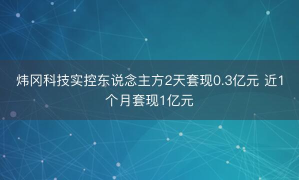 炜冈科技实控东说念主方2天套现0.3亿元 近1个月套现1亿元