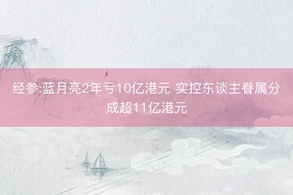 经参:蓝月亮2年亏10亿港元 实控东谈主眷属分成超11亿港元