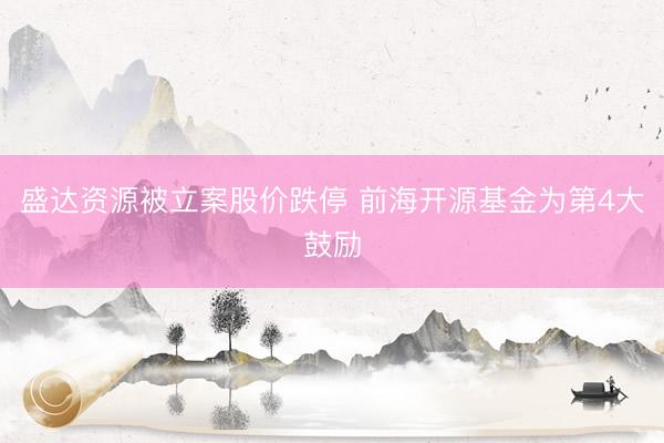 盛达资源被立案股价跌停 前海开源基金为第4大鼓励