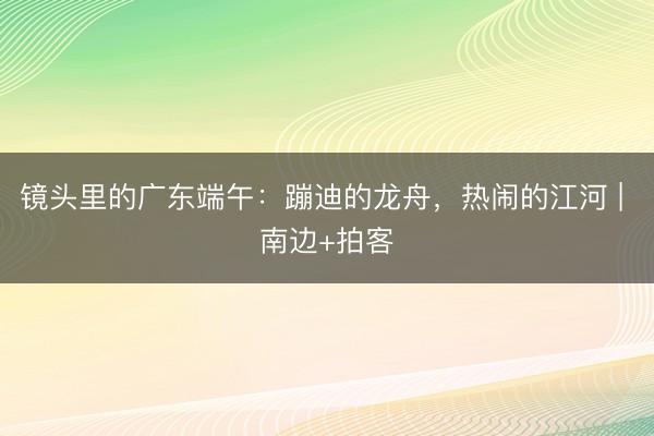 镜头里的广东端午：蹦迪的龙舟，热闹的江河 | 南边+拍客