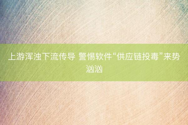 上游浑浊下流传导 警惕软件“供应链投毒”来势汹汹