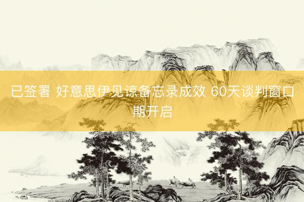 已签署 好意思伊见谅备忘录成效 60天谈判窗口期开启