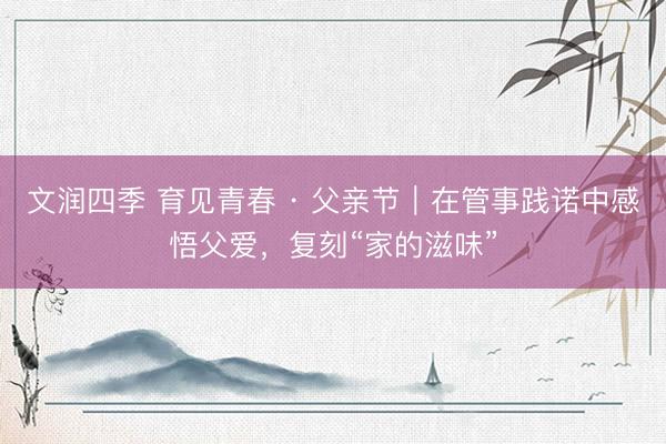 文润四季 育见青春 · 父亲节｜在管事践诺中感悟父爱，复刻“家的滋味”