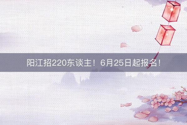 阳江招220东谈主！6月25日起报名！