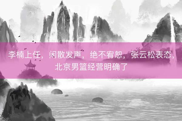 李楠上任，闲散发声，绝不宥恕，张云松表态，北京男篮经营明确了