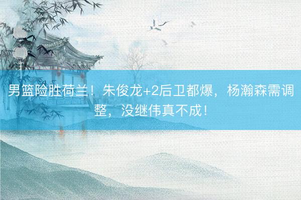 男篮险胜荷兰！朱俊龙+2后卫都爆，杨瀚森需调整，没继伟真不成！